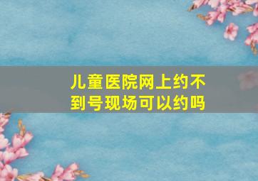 儿童医院网上约不到号现场可以约吗