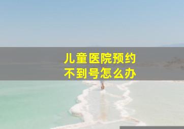 儿童医院预约不到号怎么办