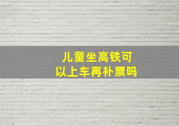 儿童坐高铁可以上车再补票吗