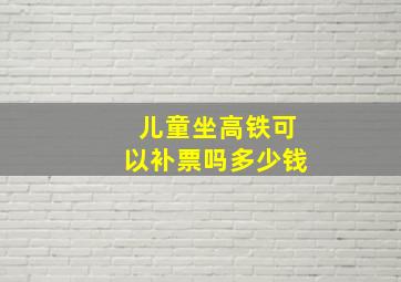 儿童坐高铁可以补票吗多少钱