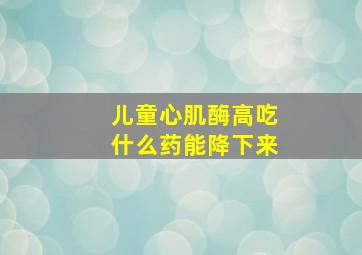 儿童心肌酶高吃什么药能降下来