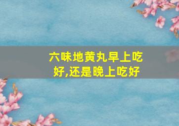 六味地黄丸早上吃好,还是晚上吃好