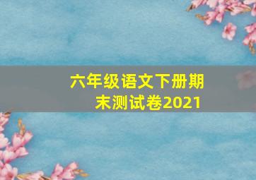 六年级语文下册期末测试卷2021