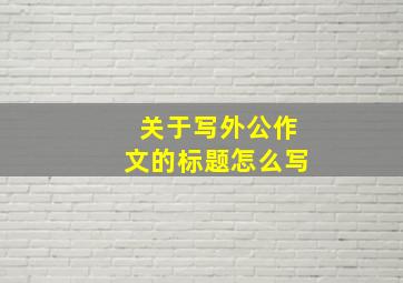 关于写外公作文的标题怎么写