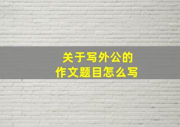 关于写外公的作文题目怎么写