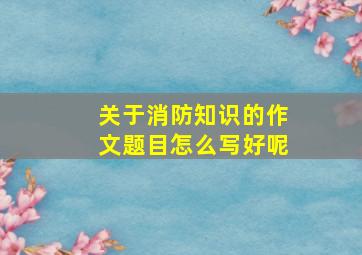 关于消防知识的作文题目怎么写好呢