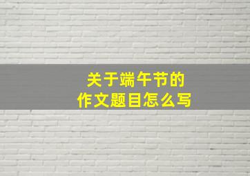 关于端午节的作文题目怎么写