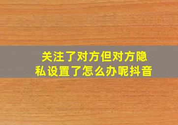 关注了对方但对方隐私设置了怎么办呢抖音