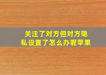 关注了对方但对方隐私设置了怎么办呢苹果