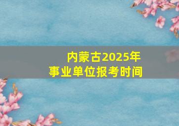 内蒙古2025年事业单位报考时间