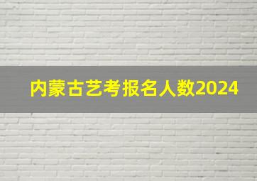 内蒙古艺考报名人数2024