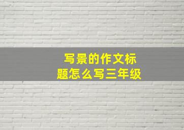 写景的作文标题怎么写三年级