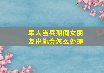 军人当兵期间女朋友出轨会怎么处理