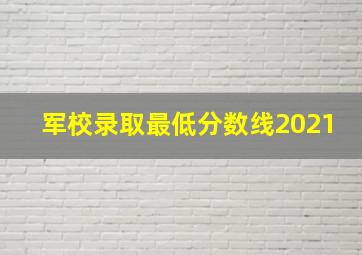 军校录取最低分数线2021