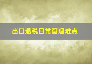 出口退税日常管理难点