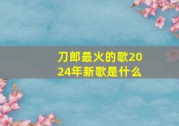 刀郎最火的歌2024年新歌是什么