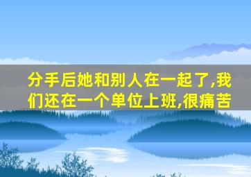 分手后她和别人在一起了,我们还在一个单位上班,很痛苦