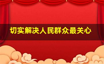 切实解决人民群众最关心