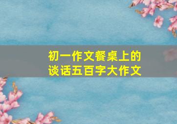 初一作文餐桌上的谈话五百字大作文