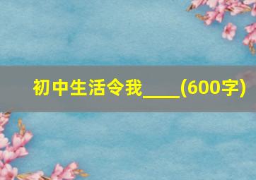 初中生活令我____(600字)