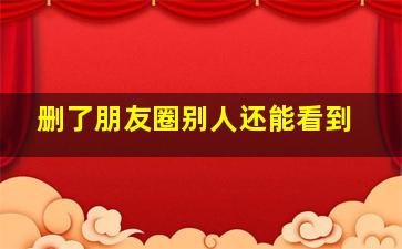 删了朋友圈别人还能看到