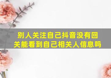 别人关注自己抖音没有回关能看到自己相关人信息吗