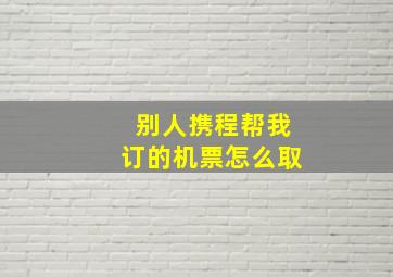 别人携程帮我订的机票怎么取