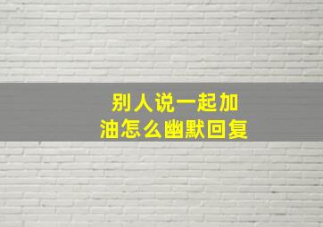 别人说一起加油怎么幽默回复