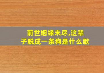 前世姻缘未尽,这辈子脱成一条狗是什么歌