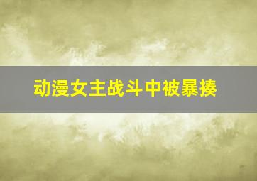 动漫女主战斗中被暴揍