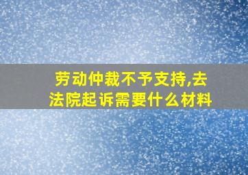 劳动仲裁不予支持,去法院起诉需要什么材料