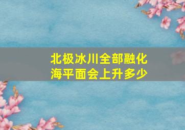 北极冰川全部融化海平面会上升多少