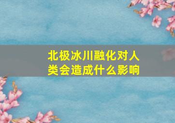 北极冰川融化对人类会造成什么影响