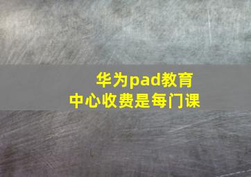 华为pad教育中心收费是每门课