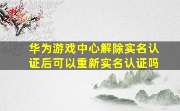 华为游戏中心解除实名认证后可以重新实名认证吗