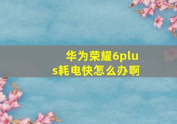 华为荣耀6plus耗电快怎么办啊