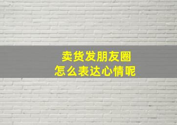 卖货发朋友圈怎么表达心情呢