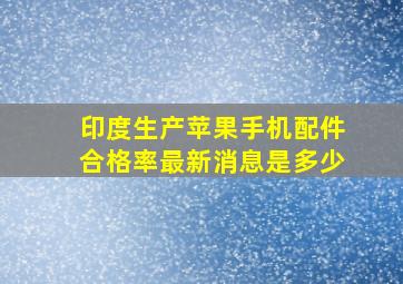 印度生产苹果手机配件合格率最新消息是多少