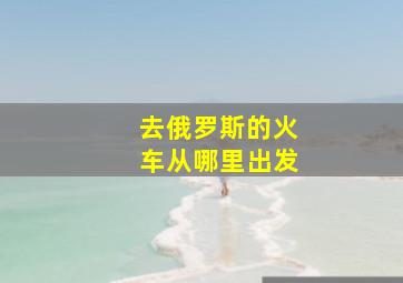 去俄罗斯的火车从哪里出发