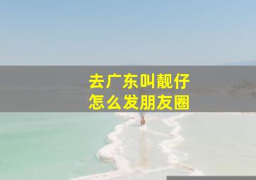 去广东叫靓仔怎么发朋友圈