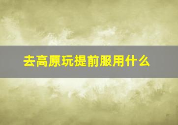 去高原玩提前服用什么