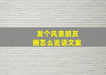 发个风景朋友圈怎么说话文案