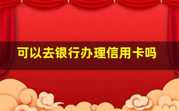 可以去银行办理信用卡吗