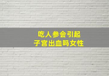 吃人参会引起子宫出血吗女性