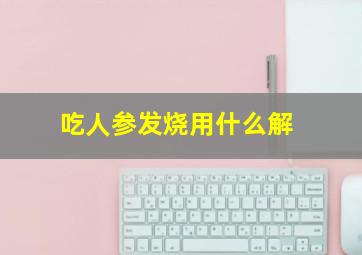 吃人参发烧用什么解