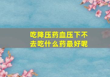 吃降压药血压下不去吃什么药最好呢