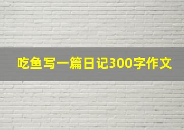 吃鱼写一篇日记300字作文