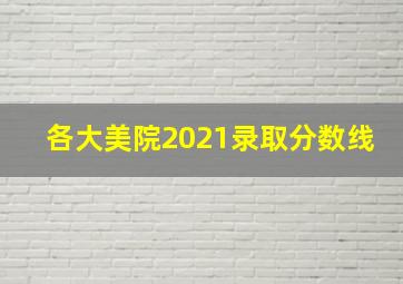 各大美院2021录取分数线