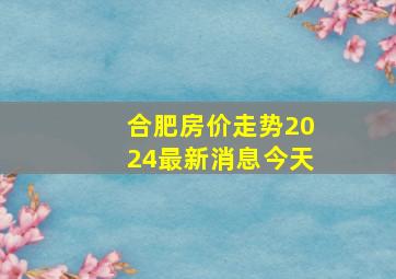 合肥房价走势2024最新消息今天