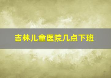 吉林儿童医院几点下班